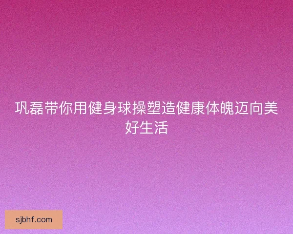 巩磊带你用健身球操塑造健康体魄迈向美好生活
